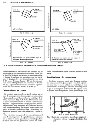 138 OPERACIÓN Y MANTENIMIENTO
Límite de 0
e
( - Línea de
oscilaciones,
funcionamiento
normal
Jlelocidad
al Centrifugos
Flujo de entrada b
v
L Línea de
Límite de
Y /@ funcionamiento
oscilaciones, normal
J
Ajuste de aspas
de entrada
b) Centrífugos con ajuste para las aspas de
entrada a la velocidad nominal
Flujo de entrada-
Límite de’ ,+ Línea de
oscilaciones- --
6
funcionamiento
normal
Velocidad
cl Axiales
Flujo de entrada-
,-Linea de
Límite de 0
oscilaciones*--
4-J c
de las aspas
n
funcionamienb
normal
Ajuste máximo
del estator c4
‘
Ajuste máximo
de las aspas
de entrada
d) Axiales con ajuste de las aspas de
entrada a la velocidad nominal
c
t-lujo ae entrada ---)
Fig. 4 Curvas características de operación de compresores centrífugos y axiales
y unidades motrices más comunes; sin embargo, hay de
diseño especial que no quedan dentro de los límites que
se dan. Uno de éstos, por ejemplo, es un compresor pa-
ra dióxido de carbono con un volumen de succión de
unos 50 ft3/min reales en el último impulsor, que gira a
25 000 rpm y descarga el gas a 5 000 psi. La velocidad
en la punta del impulsor de este compresor es de unos
650 ft/s. La propulsión es con una turbina de vapor es-
pecial, de acoplamiento directo, de 1 000 hp.
Comparaciones de costos
En términos muy generales, se puede estimar que el
costo de un compresor reciprocante para presiones bajas
y flujos grandes, es el doble del de un centrífugo de la
misma capacidad (Figs. 5, 6, 7). La diferencia en costo
se reduce conforme aumenta la presión o disminuye el
flujo real. Con presiones altas y flujos pequeños, los cos-
tos pueden ser muy semejantes. Un compresor recipro-
cante necesita cimientos más fuertes, mayor protección
contra la atmósfera en la que trabaje y diseño más cui-
dadoso de la tubería para evitar vibraciones y pulsacio-
nes.
Con esa misma base general, se puede estimar que el
costo de los compresores de espiral rotatoria y axiales es
casi el mismo o menor que el de los centrífugos. Para
la mayor parte de sus aplicaciones idóneas, los costos
de los compresores de espiral y axiales pueden ser más
bajos.
Combinaciones de compresores
En ciertas ocasiones, puede valer la pena combinar
los compresores. Por ejemplo, para comprimir a presio-
nes muy altas se puede utilizar uno centrífugo, o bien,
uno de espiral rotatoria para presiones menores y enviar
el gas a un compres& reciprocante. En algunos casos,
se pueden montar impulsores axiales y centrífugos en el
I lo6
5
8
5
si 10s
2
.o
fii
à
10’
102 lo2 10’ lOS 106
Flujo de entrada, ti/min reales
Fig. 5 Costo de compresores centrífugos según el
volumen de entrada y carga producida (en ft de
gas)
 