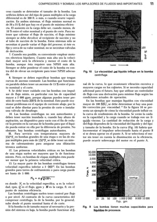 COMPRESORES Y BOMBAS: LOS IMPULSORES DE FLUIDOS MAS IMPORTANTES 11
ceso cuando se determine el tamaño de la bomba. Los
orificios deben ser del tipo de pasos múltiples si la carga
diferencial es de 300 ft. o más, o cuando ocurre vapori-
zación. En ambos sistemas, el flujo mínimo normal es
de 20 a 25 % del que hay en el punto de máxima eficien-
cia. El aumento en la carga debe ser, cuando menos, de
10 % entre el valor nominal y el punto de corte. Para no
tener que calentar el flujo de succión, el flujo mínimo
siempre se debe devolver al recipiente de succión y no
al tubo de succión de la bomba. Estos sistemas sólo se
necesitan si puede variar el flujo del proceso; si éste es
fijo y cerca de su valor nominal, no se necesitan válvulas
de derivación.
7. Cuando sea posible, es conveniente emplear moto-
res eléctricos bipolares. Cuanto más alta sea la veloci-
dad, mayor será la eficiencia y menor el costo de la
bomba, aunque ésta requiere una NPSH más alta.
Siempre se debe ponderar el costo de la bomba en con-
tra del de elevar un recipiente para tener NPSH adecua-
da.
8. Siempre se deben especificar bombas que tengan
curvas de ascenso constante. Las bombas que funcionan
en paralelo deben tener un ascenso de 15 % entre el pun-
to nominal y el corte.
9. Se debe tener cuidado con las bombas con impul-
sor de flujo mixto, en particular con las de capacidad
mayor a 2 000 gpm, porque algunas pueden tener pre-
sión de corte hasta 200% de la nominal. Esto puede oca-
sionar problemas en el equipo de corriente abajo, por lo
cual se debe diseñar para la presión de corte o instalar
una válvula de desahogo.
10. Las bombas centrífugas no son autocebantes y
deben tener succión inundada o, cuando hay altura de
aspiración, un dispositivo para vacío con el fin de redu-
cir la presión en la carcasa de la bomba para que el líqui-
do pueda entrar en ella por la diferencia de presión. No
obstante, hay bombas centrífugas autocebantes.
ll. Para servicio con temperaturas mayores de
350°F, en bombas grandes de una etapa o en las de eta-
pas múltiples para más de 150°F, se debe tener un siste-
ma de calentamiento para asegurar una dilatación
térmica uniforme.
12. Las primeras velocidades críticas en las bombas
de una etapa suelen ser mayores que la de funciona-
miento. Pero, en bombas de etapas múltiples ésta puede
ser menor que la primera velocidad crítica.
13. La mayor parte de las bombas centrífugas tienen
velocidad específica inferior a 2 OOOJ3. En las bombas
grandes para torres de enfriamiento o para carga puede
ser hasta de 5 000:
en donde: N, es la velocidad específica, n es la veloci-
dad, rpm, Q es el flujo, gpm y H es la carga, ft. en el
punto de máxima eficiencia.
Las bombas centrífugas suelen tener control por flujo
o por nivel. Al contrario de la curva característica del
compresor centrífugo, la de la bomba, por lo general,
sube desde el punto nominal hasta el de corte.
Si la bomba es de tamaño mayor al necesario y la pre-
sión del sistema es baja, la bomba puede funcionar al fi-
30
s!
z
Capacidad -
Fig. 10 La viscosidad íiel líquido influye en la bomba
centrífuga
nal de la curva, lo que ocasionará vibración excesiva y
mayores cargas en los cojinetes. Si se necesita capacidad
adicional para el futuro, hay que utilizar un controlador
de flujo con una derivación para mínimo flujo según las
condiciones actuales de operación.
En las bombas que manejan líquidos con viscosidad
mayor de 100 SSU, se debe determinar si hay una posi-
ble corrección por viscosidad.13 En la figura 10 se pre-
senta un ejemplo de cómo la viscosidad puede influir en
la curva de rendimiento de la bomba. Se verán la caída
en la capacidad y la carga cuando se trabaja eon un lf-
quido viscoso. La cantidad de reducción de la carga y
del flujo dependen de la viscosidad del líquido y del tipo
y tamaño de la bomba. En la curva (Fig. 10) habría que
incrementar el impulsor seleccionado hasta el punto B
si se desea operar en el punto A. Si se selecciona el mo-
tor sin tener en cuenta la disminución en la eficiencia,
puede ocurrir sobrecarga del motor en el punto A.
Flujo, gpm
Fig. Il Las bombas tienen muchas capacidades para
Ilquidos de procesos
 