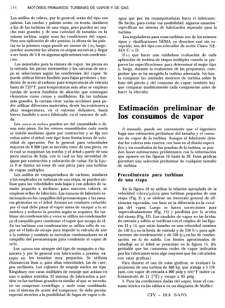 196 MOTORES PRIMARIOS: TURBINAS DE VAPOR Y DE GAS
Los anillos de tobera, por lo general, serán del tipo con
paletas. Las ruedas y paletas serán, en teoría, similares
a las de las turbinas de una etapa, pero pueden ser mu-
cho más grandes y de una variedad de tamaños en la
misma turbina, según sean las condiciones del vapor.
Para una aplicación de alta presión, la altura de las pale-
tas en la primera etapa puede ser menor de 1 in; luego,
pueden aumentar las alturas en etapas sucesivas y llegar
a ser hasta de 3 ft en algunas aplicaciones con condensa-
ción.
Los materiales para la cámara de vapor, las piezas en
la entrada, las piezas intermedias y las carcasas de esca-
pe se seleccionan según las condiciones del vapor. Se
puede utilizar hierro fundido para bajas presiones y fun-
dición de acero al carbono para temperaturas de entrada
hasta de 750’F; para temperaturas más altas se emplean
ruedas de aceros fundidos de aleación que contengan
elementos como cromo y molibdeno. En las turbinas
más grandes, la carcasa tiene varias secciones para po-
der utilizar diferentes materiales, desde los resistentes a
altas temperaturas, en el extremo delantero, hasta
hierro fundido o acero fabricado, en el extremo de sali-
da.
Los rotores de turbina pueden ser del ensamblado o de
una sola pieza. En los rotores ensamblados cada rueda
se instala mediante ajuste por contracción y se fija con
cuñas sobre el árbol; este tipo tiene limitaciones de velo-
cidad de operación. Por lo general, para velocidades
mayores de 8 000 rpm se necesita rotor de una pieza, en
el cual se maquinan las ruedas y el árbol a partir de una
pieza maciza de forja, con lo cual no hay necesidad de
ajuste por contracción y colocación de cuñas. En la figu-
ra 9 se ilustra un rotor de una pieza para una turbina
de etapas múltiples.
Los anillos de empaquetadura de carbono, similares
a los empleados en turbinas de una etapa, se pueden uti-
lizar para las velocidades más bajas y con árboles de ta-
maño pequeño a mediano; para mayores valores, se
emplean sellos de laberinto. Las ranuras de laberinto es-
tacionario en los casquillos del prensaestopas y las ranu-
ras giratorias en el árbol, forman un conducto reducido
por el cual debe pasar el vapor antes de escapar a la at-
mósfera y reducen la presión según se requiera. En tur-
binas sin condensación a veces se utiliza un condensador
cn el casquillo para condensar el vapor que escapa de él.
En las turbinas con condensación se utiliza sello de va-
por en el lado de escape para impedir la entrada de aire
a la turbina y también se necesitan condensadores en el
casquillo del prensaestopas para condensar el vapor de
sello.
Los cojinetes son siempre del tipo de manguito o chu-
macera y por lo general con lubricación a presión, ex-
cepto en los tamaños muy pequeños. Se utilizan
chumaceras lisas o, para altas velocidades, las de cuer-
pos oscilantes. Los cojinetes de empuje suelen ser tipo
Kingsbury con caras múltiples de empuje que actúan en
uno o ambos sentidos. El sistema de lubricación a pre-
sión en las turbinas grandes es similar al que se necesita
en un compresor centrífugo, y suele estar combinado
con el sistema de aceite del compresor. Se debe prestar
especial atención a la posibilidad de fugas de vapor o de
agua que por las empaquetaduras hacia el lubricante.
De hecho, para evitar esa posibilidad, algunos usuarios ’
especifican un sistema de lubricación separado para la
turbina.
Los reguladores para estas turbinas son de los mismos
tipos y clasificaciones NEMA ya descritos casi sin ex-
cepción, son del tipo con relevador de aceite Clases NE-
MACoD.
H a y que hacer una cuidadosa evaluación de cada
aplicación de turbina de etapas múltiples cuando se pre-
paren las especificaciones, para determinar el mejor tipo
y, luego, durante la evaluación de las propuestas, com-
probar que se ha escogido la turbina adecuada. No bas-
ta comparar las unidades motrices de turbina sobre la
base del precio y del consumo de vapor; también hay
que comparar analíticamente cada componente antes de
hacer la elección.
Estimación preliminar de
los consumos de vapor
A menudo, puede ser conveniente que el ingeniero
haga una estimación preliminar del tamaño y el consu-
mo de vapor de la turbina. Aunque el fabricante debe
dar los valores más exactos, con base en el diseño especí-
fico y los resultados de las pruebas de la turbina, se pue-
den hacer estimaciones preliminares con la información
que aparece en las figuras 10 hasta la 20. Estas gráficas
permiten una selección preliminar de cualquier tamaño
de turbina.
Procedimiento para turbinas
de una etapa
En la figura 10 se utiliza la relación apropiada de la
velocidad tobera/paleta para turbinas pequeñas de una
etapa (Fig. 2) y se obtiene un intervalo general de efi-
ciencias esperadas, con base en la diferencia en la ental-
pía del vapor. Luego se hacen correcciones para
supercalentamiento (Fig. 11) y pérdidas por la acción
del viento (Fig. 12). Los caudales de vapor en las bridas
de entrada y salida se verifican con el empleo de las figu-
ras 13 y 14, que están basadas en una velocidad máxima
de 150 ft/s en la brida de entrada y de 250 ft/a para apli-
caciones sin condensación y de 350 ft/s en las de conden-
sación, en la de salida. Los límites aproximados de
caballaje en el árbol se presentan en la figura 15. (Es
probable que los consumos reales de vapor indicados
por los fabricantes sean algo mayores que los calculados
con estas gráficas.)
Para ilustrar el uso de estas gráficas, se evaluará la
propuesta de una turbina de 400 hp, que trabaja a 3 570
rpm, con vapor de entrada a 600 psig y 600’F (sobre ca-
lentamiento de 11.2OF) y escape a 65 psig.
1. Para las condiciones dadas del vapor, léase el con-
sumo teórico en las tablas o en un diagrama de Mollier:
CTV = 19.0 lb/kWh
 