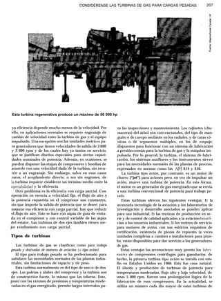 CONSIDÉRENSE LAS TURBINAS DE GAS PARA CARGAS PESADAS 207
Esta turbina regenerativa produce un máximo de 50 000 hp
ya eficiencia depende mucho menos de la velocidad. Por
ello, en aplicaciones normales se requiere engranaje de
cambio de velocidad entre la turbina de gas y el equipo
impulsado. Una excepción son las unidades motrices pa-
ra generadores que tienen velocidades de salida de 3 600
y 3 000 rpm y de los cuales hay ya tantos en servicio,
que se justifican diseños especiales para ciertas capaci-
dades nominales de potencia. Además, en ocasiones, se
pueden disponer las etapas de compresores y bombas de
acuerdo con una velocidad dada de la turbina, sin recu-
rrir a un engranaje. Sin embargo, salvo en esos casos
raros, el acoplamiento directo, o sea sin engranes, de
la turbina requiere establecer un término medio entre la
operabihdad y la eficiencia.
Otro problema es la eficiencia con carga parcial. Con
operación en esencia a velocidad fija, el flujo de aire y
la potencia requerida en el compresor son constantes,
sin que importe la salida de potencia que se desee; para
mejorar esa eficiencia con carga parcial, hay que reducir
el flujo de aire. Esto se hace con aspas de guía de entra-
da en el compresor y con control variable de las aspas
del estator. Las turbinas de dos ejes también tienen me-
jor rendimiento con carga parcial.
Tipos de turbinas
Las turbinas de gas se clasifican como para trabajo
pesado y derivadas de motores de aviación (o tipo avión).
El tipo para trabajo pesado se ha perfeccionado para
satisfacer las necesidades normales de las plantas indus-
triales, sin limitaciones de espacio y de peso.
Esta turbina normalmente es del tipo de uno o de dos
ejes. Las paletas y álabes del compresor y la turbina son
de construcción fuerte, lo mismo que las toberas. Esto,
junto con las razones de presiones y temperaturas mode-
radas en el gas energizado, permite largos intervalos pa-
ra las inspecciones y mantenimiento. Los cojinetes (chu-
maceras) del árbol son convencionales, del tipo de man-
guito o de cuerpo oscilante en los radiales, y de caras có-
nicas o de segmentos múltiples, en los de empuje;
dispuestos para funcionar con un sistema de lubricación
a presión común para la turbina de gas y la máquina im-
pulsada. Por lo general, la turbina, el sistema de lubri-
cación, los sistemas auxiliares y los instrumentos sirven
para las necesidades normales de las plantas de proceso,
expresados en normas como las API 614 y 616.
La turbina tipo avión, por contraste, es un motor de
chorro (“jet”) para aviones pero, en vez de impulsar un
avión, mueve una turbina de potencia. En esta forma,
el motor es un generador de gas energizado que se envía
a una turbina convencional de potencia para trabajo pe-
sado.
Estas turbinas ofrecen las siguientes ventajas: 1) la
avanzada tecnología de la aviación y los laboratorios de
investigación y desarrollo asociados se pueden aplicar
para uso industrial; 2) las técnicas de producción en se-
rie y de control de calidad aplicados a la aviación benefi-
cian a los usuarios industriales; 3) los centros de servicio
para motores de avión, con sus estrictos requisitos de
certificación, existencia de piezas de repuesto (a veces
unidades completas a cambio) e instalaciones para prue-
ba, están disponibles para dar servicio a los generadores
de gas.
Estas ventajas las reconocieron muy pronto los fabri-
eantes de compresores centrífugos para gasoductos; de
hecho, la primera turbina tipo avión se instaló con este
fin en Estados Unidos en 1960. Esto fue cosa natural.
El diseño y producción de turbinas de potencia para
temperaturas moderadas, flujo alto y baja velocidad, de
unas 5 000 rpm, fueron una prolongación lógica de la
fabricación de esos compresores. En la actualidad, se
utiliza un número cada día mayor de estas turbinas de
 