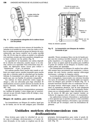 236 UNIDADES MOTRICES DE VELOCIDAD AJUSTABLE
Fig. ll Los pasadores alargados de la cadena tocan
con las poleas
y cada eslabón consta de cierto número de laminillas, la-
minadas en el sentido de avance, entre las cuales se des-
liza en sentido transversal un grupo de listones de acero
endurecido, que hacen contacto con la polea movible
(Fig. 10). El otro tipo de cadena es similar a la utilizada
con catarinas, excepto que tiene pasadores alargados pa-
ra hacer contacto con las poleas (Fig. ll).
La capacidad de la transmisión con cadena depende
de la relación de reducción; cuando mayor es la rela-
ción, menor es la capacidad. Para reducciones muy ele-
vadas, los fabricantes tienen curvas para reducir o
“despotenciar” el par y la potencia.
Las cadenas pueden durar mucho más cuando se uti-
lizan con cargas suaves, pueden transmitir pares mucho
más alto y controlar mejor la velocidad que las bandas.
Además, la transmisión con cadena puede ser más pe-
queña que una con bandas de potencia comparable.
Las cadenas no tienen protección contra cargas de
choque y sólo son adecuadas para baja velocidad. El
deslizamiento excesivo puede destruir los bordes de los
listones laterales. Además, cuestan alrededor de un
50% más.
Las aplicaciones incluyen transportadores permanen-
tes, molinos de tambor y otras cargas que se caracteri-
zan por un par elevado, largos ciclos de trabajo y muy
poco juego muerto.
Bloques de madera, para servicio pesado
Las transmisiones con bloques de madera, igual que
las de banda, son de las más antiguas para velocidad
Tornillo de ajuste con
volante o actuador remoto
I
‘Iu 1 1 -r.‘Palanca d e
pivote0
‘-Banda con los
bloques
Poleas de diámetro ajustable
Fig. 12 La transmisión con bloques de madera
transmite el par
ajustable. Tienen semejanza física con las de banda por-
que una tira continua movible transmite el par entre la
polea impulsora y la impulsada. Para variar la veloci-
dad, se hace un ajuste axial de las poleas para modificar
el punto de contacto de los bloques; en muchos casos,
ambas poleas son ajustables.
Las transmisiones con bloques de madera han subsis-
tido aunque haya mecanismos más modernos y veloces,
porque son muy fuertes, pueden soportar sobrecargas
extremosas y’ proteger la máquina motriz.
La sección propulsora es una hilera de bloques de ma-
dera rectangulares, transversales con extremos forrados
con cuero. Se atornillan en una banda tejida con espacio
entre los bloques para permitir la flexión (Fig. 12). A
menudo funcionan durante años en condiciones de mu-
cho juego muerto, sobrecargas, cargas de choque e in-
cluso en atmósferas abrasivas. Son de fácil instalación
en sentido horizontal o vertical. Sus principales limita-
ciones son su voluminosidad y baja velocidad de entra-
da, de menos de 500 rpm, que requiere instalar un
reductor de engranes entre el motor y la transmisión.
Las aplicaciones incluyen trituradoras y quebradoras
y otros aparatos que se pueden atascar o estar sometidos
a cargas de choque intensas y frecuentes y que necesitan
un elevado par de arranque, como las mezcladoras de
pinturas.
Unidades motrices electromecánicas con
deslizamiento
Otras técnicas para variar la velocidad de un mo- principios electromagnéticos para variar el grado de
tor sono el embrague electromecánico y el motor de deslizamiento entre la unidad y el componente impul-
rotor devanado, en los cuales se emplean uno de dos sado (Fig. 13).
 