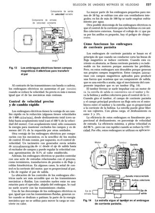 SELECCIÓN DE UNIDADES MOTRICES DE VELOCIDAD 237
Componente de salida
de velocidaf variable

Componente de entrada 
,
de velocidad constante ‘1


‘)
Imán’
Fig. 13 Los embragues eléctricos tienen campos
magnéticos 0 ektricospara transferir
el par
Al contrario de las transmisiones con banda o cadena,
los embragues eléctricos no aumentan el par (torsión)
cuando se reduce la velocidad. Su precio es más o menos
igual que el de las mecánicas más costosas.
Control de velocidad preciso
y de cambio rápido
Los embragues eléctricos tienen la ventaja de un cam-
bio rápido en la reducción (algunos tienen velocidades
de 1 600 ciclos/min), desde deslizamiento total (cero sa-
lida) hasta acoplamiento total (casi el 100 % de la veloci-
dad del motor). Con acoplamiento total, sólo consumen
la energía para mantener excitados los campos y es de
menos del 1% de la requerida por otras unidades.
Otra ventaja de los embragues eléctricos por compa-
ración con los mecánicos, es la sencillez de los modos
de control. El más común, por supuesto, es el control de
velocidad. Un tacómetro con generador envía señales
de retroalimentaci&r de CC desde el eje de salida hasta
el excitador de campos y puede regular la velocidad con
una aproximación de 0.1% al valor establecido.
Además, los embragues eléctricos se pueden controlar
con una serie de entradas relacionadas con el proceso,
como termistores, transductores de presión o de flujo y
celdas fotoeléctricas. En algunos casos, la señal de con-
trol es la corriente del motor, que es proporcional al par,
a fin de regular el par de salida.
La ubicación de los controles de los embragues eléc-
tricos suele ser más accesible que en las transmisiones
mecánicas o fluidas. Los controles suelen estar en una
estación para el operador, alejada del embrague, lo cual
no suele ocurrir con las transmisiones citadas.
Una de las desventajas de los embragues eléctricos es
que, igual que con las transmisiones fluidas, generan ca-
lor cuando se deslizan o patinan; la parte de la energía
mecánica que no se utiliza para mover la carga se con-
vierte en calor.
La mayor parte de los embragues pequeños para me-
nos de 50 hp, se enfrían con aire con ventiladores inte-
grales; en los de más de 100 hp se suele emplear enfria-
miento por agua.
Otra posible desventaja de los embragues eléctricos es
que el control de la corriente para las bobinas es con ani-
llos colectores externos. Aunque el voltaje de CC que pa-
sa por los anillos es pequeño, hay el peligro de chispo-
rroteo.
Cómo funcionan los embragues
de corriente parásita
Los embragues de corriente parásita se basan en el
principio de que cuando un conductor corta las líneas de
flujo magnético se induce corriente. Cuando esta co-
rriente es aleatoria, se llama corriente parásita y es inde-
seable en los motores porque aumenta las pérdidas.
Pero, en estos embragues son deseables porque generan
sus propios campos magnéticos. Estos campos interac-
túan con campos magnéticos aplicados para producir
una fuerza que ocasiona que un componente de salida,
que es una estrella o araña, siga el movimiento del com-
ponente impulsor que es un tambor (Fig. 14).
El tambor ferroso se suele impulsar con un motor de
ca. La estrella de salida es concéntrica con el tambor y lle-
va la bobina y anillos colectores para el control de la CC.
Cuando gira el tambor, el campo de corriente parásita
y el campo principal producen un flujo neto en el entre-
hierro entre el tambor y la estrella, que es proporcional
a la corriente de la bobina. La estrella puede girar libre
en sus cojinetes. Con plena carga, el deslizamiento es
entre 3 v 5%.,
La eficiencia de estos embragues es linealmente pro-
porcional al deslizamiento, en porcentaje de velocidad
de entrada. La eficiencia máxima, a plena velocidad es
del 96 % , pero cae con rapidez cuando se reduce la velo-
cidad. Por ello, estos embragues se utilizan en aplicacio-
Motor T a m b o r
Eje de
entrada
Fig. 14 La estrella sigue al tambpr en el embrague
de corriente parásita.
 