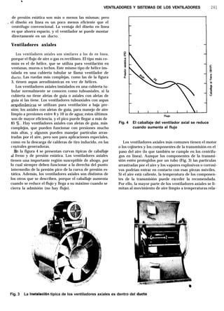 .
VENTILADORES Y SISTEMAS DE LOS VENTILADORES 261
de presión estática son más o menos las mismas; pero
, el diseño en línea es un poco menos eficiente que el
centrífugo convencional. La ventaja del diseño en línea
es que ahorra espacio, y el ventilador se puede montar
directamente en un dueto.
Ventiladores axiales
Los ventiladores axiales son similares a los de en línea,
porque el flujo de aire o gas es rectilíneo. El tipo más co-
mún es el de hélice, que se utiliza para ventilación en
ventanas, muros o techos. Este mismo tipo de hélice ins-
talada en una cubierta tubular se llama ventilador de
dueto. Las ruedas más complejas, como las de la figura
3, tienen aspas aerodinámicas en vez de hélices.
Los ventiladores axiales instalados en una cubierta tu-
bular normalmente se conocen como tuboaxiales, si la
cubierta no tiene aletas de guía o axiales con aletas de
guía si las tiene. Los ventiladores tuboaxiales con aspas
aewdinámicas se utilizan para ventilación a baja pre-
sión; los axiales con aletas de guía, para manejo de aire
limpio a presiones entre 8 y 10 in de agua; estos últimos
son de mayor eficiencia, y el pico puede llegar a más de
85 ‘$J . Hay ventiladores axiales con aletas de guía, más
complejos, que pueden funcionar con presiones mucho
más altas, y algunos pueden manejar partículas arras-
tradas por el aire, pero son para aplicaciones especiales,
como en la descarga de calderas de tiro inducido, en las
ce
,P
trales generadoras.
En la figura 4 se presentan curvas típicas de caballaje
ai freno y de presión estática. Los ventiladores axiales
tienen una importante región susceptible de ahogo, por
lo cual siempre deben funcionar a la derecha del punto
intermedio de la presión pico de la curva de presión es-
tática. Además, los ventiladores axiales son distintos de
los otros que se describen, porque el caballaje aumenta
cuando se reduce el flujo y llega a su máximo cuando se
cierra la admisión (no hay flujo).
FlUjO
Fig. 4 El caballaje del ventilador axial se reduce
cuando aumenta el flujo
Los ventiladores axiales más comunes tienen el motor
o los cojinetes y los componentes de la transmisión en el
paso del aire (lo que también se cumple en los centrífu-
gos en línea). Aunque los componentes de la transmi-
sión estén protegidos por un tubo (Fig. 3) las partículas
arrastradas por el aire y los vapores explosivos o corrosi-
vos podrían entrar en contacto con esas piezas móviles.
Si el aire está caliente, la temperatura de los componen-
tes de la transmisión puede exceder la recomendada.
Por ello, la mayor parte de los ventiladores axiales se li-
mitan al movimiento de aire limpio a temperaturas rela-
Fig. 3 La instalaciõn típica de los ventiladores axiales es dentro del dueto
 