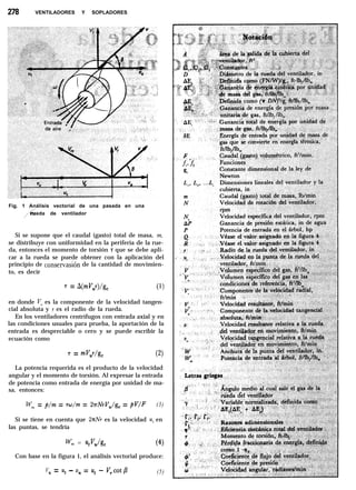 278 VENTILADORES Y SOPLADORES
Fig. 1 Análisis vectorial de una pasada en una
/
rueda de ventilador
Si se supone que el caudal (gasto) total de masa, m,
se distribuye con uniformidad en la periferia de la rue-
da, entonces el momento de torsión T que se debe apli-
car a la rueda se puede obtener con la aplicación del
principio de conservasión de la cantidad de movimien-
to, es decir
7 = A(mJ’,r)/g, (1)
en donde VU es la componente de la velocidad tangen-
cial absoluta y r es el radio de la rueda.
En los ventiladores centrífugos con entrada axial y en
las condiciones usuales para prueba, la aportación de la
entrada es despreciable o cero y se puede escribir la
ecuación como
T = mV,r/g, (2)
La potencia requerida es el producto de la velocidad
angular y el momento de torsión. Al expresar la entrada
de potencia como entrada de energía por unidad de ma-
sa, entonces:
Wea = p/m = rw/m = 2rNrV,/g, = pV/F (3)
Si se tiene en cuenta que 2nNr es la velocidad u, en
las puntas, se tendría
WC2 = utv,/g, (4)
Con base en la figura 1, el análisis vectorial produce:
Vu = Ut - v, = ut - V,cotB (5)
 