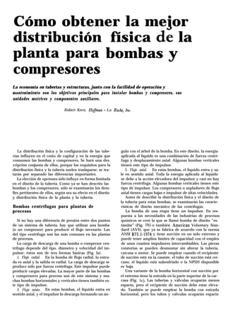 distribución
planta para
compresores
Cómo obtener la mejor
física de la
bombas y
La economía en tuberías y estructuras, junto con la facilidad de operación y
mantenimiento son los objetivos principales para instalar bombas y compresores, sus
unidades motrices y componentes auxiliares.
Robert Kern, HofJman - La Roche, Inc.
La distribución física y la configuración de las tube-
rías influyen en el costo de capital y en la energía que
consumen las bombas y compresores. Se hará una des-
cripción conjunta de ellos, porque los requisitos para la
distribución física y la tubería suelen traslaparse; se tra-
tarán por separado las diferencias importantes.
La elección de opciones sólo influye en forma limitada
en el diseño de la tubería. Como ya se han descrito las
bombas y los compresores, sólo se examinarán los deta-
lles pertinentes de ellos, según sea su efecto en el diseño
y distribución física de la planta y la tubería.
Bombas centrífugas para plantas de
procesos
Si no hay una diferencia de presión entre dos puntos
de un sistema de tubería, hay que utilizar una bomba
(o un compresor) para producir el flujo necesario. Las
del tipo centrífugo son las más comunes en las plantas
de procesos.
La carga de descarga de una bomba o compresor cen-
trífugo depende del tipo, diámetro y velocidad del im-
pulsor; éstos son de tres formas básicas (Fig. la).
1. Flujo radial. En la bomba de flujo radial, la entra-
da es axial y la salida es radial. La carga de descarga se
produce sólo por fuerza centrífuga. Este impulsor puede
producir cargas elevadas. La mayor parte de las bombas
y compresores para proceso son de este sistema y mu-
chas bombas horizontales y verticales tienen también es-
te tipo de impulsor.
2. Flujo mixto. En estas bombas, el líquido entra en
sentido axial, y el impulsor lo descarga formando un án-
gulo con el árbol de la bomba. En este diseño, la energía
aplicada al líquido es una combinación de fuerza centrí-
fuga y desplazamiento axial. Algunas bombas verticales
tienen este tipo de impulsor.
3. Flujo axial. En estas bombas, el líquido entra y sa-
le en sentido axial. Toda la energía aplicada al líquido
se debe a la acción elevadora del impulsor y casi no hay
fuerza centrífuga. Algunas bombas verticales tienen este
tipo de impulsor. Los compresores o sopladores de flujo
axial tienen cargas bajas e impulsor de altas velocidades.
Antes de describir la distribución física y el diseño de
la tubería para estas bombas, se examinarán las caracte-
rísticas de diseño mecánico de las centrífugas.
La bomba de una etapa tiene un impulsor. En res-
puesta a las necesidades de las industrias de procesos
químicos se creó la que se llamó bomba de diseño “es-
tándar” (Fig. Ib) o también Ameritan Voluntary Stan-
dard (AVS), que ya se fabrica de acuerdo con la norma
ANSI B73.1-1974 y tiene succión en un solo extremo y
puede tener amplios límites de capacidad con el empleo
de unos cuantos impulsores intercambiables. Las piezas
rotatorias se pueden desmontar sin alterar la tubería,
carcasa o motor. Se puede emplear cuando el recipiente
de succión está enla rasante, el tubo de succión está cer-
cano, el líquido está subenfriado o la NPSH disponible
es baja.
Una variante de la bomba horizontal con succión por
el extremo tiene la entrada en la parte superior de la car-
casa (Fig. lc). Las tuberías y válvulas ocuparán menos
espacio, pero el recipiente de succión debe estar eleva-
do. También se puede emplear la bomba con entrada
horizontal, pero los tubos y válvulas ocuparán espacio
 