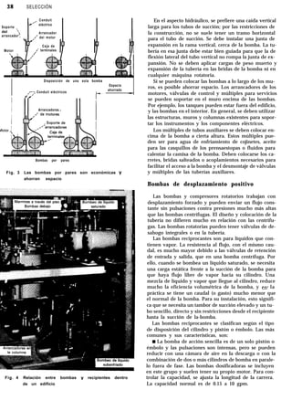 38 SELECCIÓN
Soporte
del ‘,
arrancador’,
,_. Conduit
eléctrico
Arrancador
,/’ del motor
Motor
Caja de
,I’ terminales
Disposición de una sola bomba
,r: Conduit eléctricos
Espacio
ahorrado
Arrancadores
klotor ,
Bombas por pares
Fig. 3 Las bombas por pares son económicas y
ahorran espacio
Fig. 4 Relación entre bombas y recipientes dentro
de un edificio
En el aspecto hidráulico, se prefiere una caída vertical
larga para los tubos de succión; por las restricciones de
la construcción, no se suele tener un tramo horizontal
para el tubo de succión. Se debe instalar una junta de
expansión en la rama vertical, cerca de la bomba. La tu-
bería en esa junta debe estar bien guiada para que la de
flexión lateral del tubo vertical no rompa la junta de ex-
pansión. No se deben aplicar cargas de peso muerto y
expansión de la tubería en las bridas de la bomba ni en
cualquier máquina rotatoria.
Si se pueden colocar las bombas a lo largo de los mu-
ros, es posible ahorrar espacio. Los arrancadores de los
motores, válvulas de control y múltiples para servicios
se pueden soportar en el muro encima de las bombas.
Por ejemplo, los tanques pueden estar fuera del edificio,
y las bombas en el interior. En general, se deben utilizar
las estructuras, muros y columnas existentes para sopor-
tar los instrumentos y los componentes eléctricos.
Los múltiples de tubos auxiliares se deben colocar en-
cima de la bomba a cierta altura. Estos múltiples pue-
den ser para agua de enfriamiento de cojinetes, aceite
para las casquillos de los prensaestopas o fluidos para
calentar la camisa de la bomba. Deben colocarse los ca-
rretes, bridas salteados o acoplamientos necesarios para
facilitar el acceso a la bomba y el desmontaje de válvulas
y múltiples de las tuberías auxiliares.
Bombas de desplazamiento positivo
Las bombas y compresores rotatorios trabajan con
desplazamiento forzado y pueden enviar un flujo cons-
tante sin pulsaciones contra presiones mucho más altas
que las bombas centrífugas. El diseño y colocación de la
tubería no difieren mucho en relación con las centrífu-
gas. Las bombas rotatorias pueden tener válvulas de de-
sahogo integrales o en la tubería.
Las bombas reciprocantes son para líquidos que con-
tienen vapor. La resistencia al flujo, con el mismo cau-
dal, es mucho mayor debido a las válvulas de retención
de entrada y salida, que en una bomba centrífuga. Por
ello, cuando se bombea un líquido saturado, se necesita
una carga estática frente a la succión de la bomba para
que haya flujo libre de vapor hacia su cilindro. Una
mezcla de líquido y vapor que llegue al cilindro, reduce
mucho la eficiencia volumétrica de la bomba, y en la
práctica se tiene un caudal (o gasto) mucho menor que
el normal de la bomba. Para su instalación, esto signifi-
ca que se necesita un tambor de succión elevado y un tu-
bo sencillo, directo y sin restricciones desde el recipiente
hasta la succión de la-bomba.
Las bombas reciprocantes se clasifican según el tipo
de disposición del cilindro y pistón o émbolo. Las más
comunes y sus características, son:
w La bomba de acción sencilla es de un solo pistón o
émbolo y las pulsaciones son intensas, pero se pueden
reducir con una cámara de aire en la descarga o con la
combinación de dos o más cilindros de bomba en parale-
lo fuera de fase. Las bombas dosificadoras se incluyen
en este grupo y suelen tener su propio motor. Para con-
trolar la capacidad, se ajusta la longitud de la carrera.
La capacidad normal es de 0.15 a 10 gpm.
 