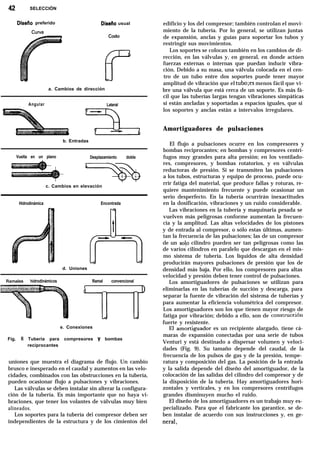 42 SELECCIÓN
Diseíio preferido Disefio usual
a. Cambios de dirección
Angular Lateral
b. Entradas
Vuelta en un plano Desplazamiento doble
I I
c. Cambios en elevación
Hidrodinámica Encontrada
l
+il
- -
- -- d. Uniones
Ramales hidrodinámicos Ramal convencional
e. Conexiones
Fig. 8 Tubería para compresores y bombas
reciprocantes
uniones que muestra el diagrama de flujo. Un cambio
brusco e inesperado en el caudal y aumentos en las velo-
cidades, combinados con las obstrucciones en la tubería,
pueden ocasionar flujo a pulsaciones y vibraciones.
Las válvulas se deben instalar sin alterar la configura-
ción de la tubería. Es más importante que no haya vi-
braciones, que tener los volantes de válvulas muy bien
alineados.
Los soportes para la tubería del compresor deben ser
independientes de la estructura y de los cimientos del
edificio y los del compresor; también controlan el movi-
miento de la tubería. Por lo general, se utilizan juntas
de expansión, anclas y guías para soportar los tubos y
restringir sus movimientos.
Los soportes se colocan también en los cambios de di-
rección, en las válvulas y, en general, en donde actúen
fuerzas externas o internas que puedan inducir vibra-
ción. Debido a su masa, una válvula colocada en el cen-
tro de un tubo entre dos soportes puede tener mayor
amplitud de vibración que el tubo;es menos fácil que vi-
bre una válvula que está cerca de un soporte. Es más fá-
cil que las tuberías largas tengan vibraciones simpáticas
si están ancladas y soportadas a espacios iguales, que si
los soportes y anclas están a intervalos irregulares.
Amortiguadores de pulsaciones
El flujo a pulsaciones ocurre en los compresores y
bombas reciprocantes; en bombas y compresores centrí-
fugos muy grandes para alta presión; en los ventilado-
res, compresores, y bombas rotatorios, y en válvulas
reductoras de presión. Si se transmiten las pulsaciones
a los tubos, estructuras y equipo de proceso, puede ocu-
rrir fatiga del material, que produce fallas y roturas, re-
quiere mantenimiento frecuente y puede ocasionar un
serio desperfecto. En la tubería ocurrirán inexactitudes
en la dosificación, vibraciones y un ruido considerable.
Las vibraciones en la tubería y maquinaria pesada se
vuelven más peligrosas conforme aumentan la frecuen-
cia y la amplitud. Las altas velocidades de los pistones
y de entrada al compresor, o sólo estas últimas, aumen-
tan la frecuencia de las pulsaciones; las de un compresor
de un solo cilindro pueden ser tan peligrosas como las
de varios cilindros en paralelo que descargan en el mis-
mo sistema de tubería. Los líquidos de alta densidad
producirán mayores pulsaciones de presión que los de
densidad más baja. Por ello, los compresores para altas
velocidad y presión deben tener control de pulsaciones.
Los amortiguadores de pulsaciones se utilizan para
eliminarlas en las tuberías de succión y descarga, para
separar la fuente de vibración del sistema de tuberías y
para aumentar la eficiencia volumétrica del compresor.
Los amortiguadores son los que tienen mayor riesgo de
fatiga por vibración; debido a ello, son de construcción
fuerte y resistente.
El amort;guador es un recipiente alargado, tiene cá-
maras de expansión conectadas por una serie de tubos
Venturi y está destinado a dispersar volumen y veloci-
dades (Fig. 9). Su tamaño depende del caudal, de la
frecuencia de los pulsos de gas y de la presión, tempe-
ratura y composición del gas. La posición de la entrada
y la salida depende del diseño del amortiguador, de la
colocación de las salidas del cilindro del compresor y de
la disposición de la tubería. Hay amortiguadores hori-
zontales y verticales, y en los compresores centrífugos
grandes disminuyen mucho el ruido.
El diseño de los amortiguadores es un trabajo muy es-
pecializado. Para que el fabricante los garantice, se de-
ben instalar de acuerdo con sus instrucciones y, en ge-
neral,
 