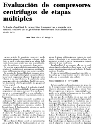 Evaluación de compresores
centrífugos de etapas
múltiples
Se describe el análisis de las características de un compresor y su empleo para
adaptarlo y utilizarlo con un gas diferente. Esto determina su factibilidad en un
servicio nuevo.
Hunt Davis, The M. W. Kellog Co.
A veces se retira del servicio un compresor y queda
como equipo sobrante. Un compresor en buenas condi-
ciones se puede vender como chatarra, sin haberse dado
cuenta de que puede ser adecuado para un servicio dife-
rente, sin cambios en los componentes importantes.
Se presenta un procedimiento para evaluar las carac-
terísticas de rendimiento de un compresor centrífugo de
etapas múltiples que ya se tiene, para un nuevo servicio.
Se necesitan los datos del fabricante en cuanto a ren-
dimiento para la aplicación original, los cuales deben ser
las curvas de carga contra volumen y de potencia contra
volumen o sus equivalentes y, de preferencia, varias’
curvas para diferentes velocidades. También se necesi-
tará información sobre las propiedades del gas para el
servicio original.
Cuando se tienen los datos de la aplicación original,
se pueden evaluar las posibilidades de que ese compre-
sor pueda ser útil para un nuevo servicio, en el que el
gas que se va a comprimir difiere en peso molecular, ra-
zón de los calores específicos y temperatura y presión en
la admisión.
El procedimiento básico comprende un análisis ter-
modinámico. Aun cuando los resultados indiquen posi-
bilidades, también deben examinar otros criterios, que
comprenden consideraciones mecánicas, térmicas, de
los materiales y de funcionamiento, antes de que pueda
tomarse una decisión.
El procedimiento que se describirá va de acuerdo con
el criterio de “rendimiento equivalente”’ que se ha
utilizado como base para relacionar los datos de prueba
del compresor en los códigos para pruebas de rendi-
miento.2
El procedimiento básico consiste en transformar las
curvas globales dadas del funcionamiento de un com-
presor de etapas múltiples para un conjunto de condi-
ciones en la entrada (o sea composición del gas, tem-
peratura y presión) en nuevas curvas para un conjunto
diferente de esas condiciones.
La aplicabilidad de un compresor a las nuevas condi-
ciones depende del grado en el que las curvas de rendi-
miento transformadas se ajusten a los límites de funcio-
namiento deseados.
Si estas curvas son idóneas para el nuevo servicio, en-
tonces hay que evaluar también los otros criterios ya ci-
tados, que se comentarán más adelante.
Transformación y correlación
La base para la transformación supone un grupo da-
do de componentes aerodinámicos, es decir, impulsores,
difusores, diafragmas, aspas de guía y carcasa. Tam-
bién se supone que el grupo de etapas múltiples, que
puede ser la totalidad del compresor, no tiene enfria-
miento ni corrientes laterales.
La base para la correlación está en que para cada
punto seleccionado de rendimiento para el gas original
hay un punto correspondiente de rendimiento para el
nuevo gas. Estos puntos tienen el mismo valor del coefi-
ciente Q,/ND del flujo de entrada a la primera etapa y
el mismo valor para la relación total de volumen; es de-
cir, la que hay entre el volumen en la entrada a la pri-
mera etapa y en la salida de la última etapa, Q,/&.
Con estas duplicaciones se puede mostrar que las re-
laciones de volumen de cada etapa dentro del grupo y
dentro de los componentes de cada etapa, son casi idén-
ticas para los gases original y nuevo. Los coeficientes de
flujo en cada etapa con el gas nuevo son los mismos que
con el original en el punto seleccionado de funciona-
 