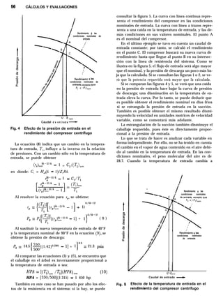 CÁLCULOS Y EVALUACIONES
d e
Rendimiento a las
condiciones nominales de
: entrada
A /’
Rendiriiento a las
condiciones nominales de
entrada, excepto que
Pl < ‘Pl)“,,
a1nom
e n t r a d a
Fig. 4 Efecto de la presión de entrada en el
rendimiento del compresor centrífugo
La ecuación (8) indica que un cambio en la tempera-
tura de entrada, Tl, influye a la inversa en la relación
de presiones. Con un cambio sólo en la temperatura de
entrada, se puede obtener
(~,),,~~-“‘k - 1 = c,/(q),,,
en donde: C, = H,dk - l)lZ,Rk.
rf-l)‘k - 1 = Cl/Tl
Al resolver la ecuación para rp, se obtiene:
k/(k-1)
rp = 1)
Pz = Pl{y(rp);pk - l] + l)x’(k-l) ( 9 )
Al sustituir la nueva temperatura de entrada de 40°F
y la temperatura nominal de 90°F en la ecuación (9), se
obtiene la presión de descarga:
Pz = 14.5 ~[(1.42)“=” - l] + 1)3’5 = 21.3 psia
Al comparar las ecuaciones (3) y (6), se encuentra que
el caballaje en el árbol es inversamente proporcional a
la temperatura de entrada o sea:
HPA = [550/500](1 315) = 1 450 hp
También en este caso se han pasado por alto los efec-
tos de la resistencia en el sistema; si la hay, se puede
consultar la figura 5. La curva con línea continua repre-
senta el rendimiento del compresor en las condiciones
nominales de entrada. La curva con línea a trazos repre-
senta a una caída en la temperatura de entrada, y las de-
más condiciones en sus valores nominales. El punto A
es el nominal del compresor.
En el último ejemplo se tuvo en cuenta un caudal de
entrada constante; por tanto, se calculó el rendimiento
en el punto C. El compresor buscará su nueva curva de
rendimiento hasta que llegue al punto B en su intersec-
ción con la línea de resistencia del sistema. Como se
ilustra en la figura 5, el flujo de entrada será algo mayor
que el nominal, y la presión de descarga un poco más ba-
ja que la calculada. Si se consultan las figuras 1 o 2, se ve-
rá que la potencia requerida será mayor que la calculada.
Si se comparan las figuras 4 y 5, se verá que una caída
en la presión de entrada hace bajar la curva de presión
de descarga; una disminución en la temperatura de en-
trada eleva la curva. Por lo tanto, se puede deducir que
es posible obtener el rendimiento nominal en días fríos
si se estrangula la presión de entrada en la succión.
También es posible obtener el mismo resultado dismi-
nuyendo la velocidad en unidades motrices de velocidad
variable, como se comentará más adelante.
La estrangulación de la succión también disminuye el
caballaje requerido, pues éste es directamente propor-
cional a la presión de entrada.
Lo que se trata de hacer es analizar cada variable en
forma independiente. Por ello, no se ha tenido en cuenta
el cambio en el vapor de agua contenido en el aire debi-
do al cambio en la temperatura de entrada. En las con-
diciones nominales, el peso molecular del aire es de
28.7. Cuando la temperatura de entrada cambia a
Caudal de entrada -
Efecto de la temperatura de entrada en el
rendhniento del compresor centrífugo
Rendimiento a las
condiciones nominales
Rendirkento a las
condiciones nominales
de enterada
 