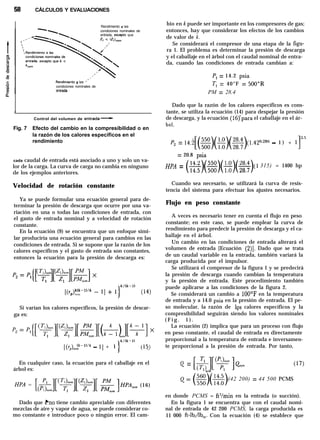 58 CÁLCULOS Y EVALUACIONES
Rendimiento a las
condiciones nominales de
entrada, excepto que
Rendimento a las ”
condiciones nominales de
?ntrada
a
,
Control del volumen de entrada-
Fig. 7 Efecto del cambio en la compresibilidad o en
la razón de los calores específicos en el
rendimiento
cada caudal de entrada está asociado a uno y solo un va-
lor de la carga. La curva de carga no cambia en ninguno
de los ejemplos anteriores.
Velocidad de rotación constante
Ya se puede formular una ecuación general para de-
terminar la presión de descarga que ocurre por una va-
riación en una o todas las condiciones de entrada, con
el gasto de entrada nominal y a velocidad de rotación
constante.
En la ecuación (9) se encuentra que un enfoque simi-
lar produciría una ecuación general para cambios en las
condiciones de entrada. Si se supone que la razón de los
calores específicos y el gasto de entrada son constantes,
entonces la ecuación para la presión de descarga es:
Si varían los calores específicos, la presión de descar-
ga es:
1
k/(k-1)
[(Yp).o~k-l”k - l] + 1 (‘5)
En cualquier caso, la ecuación para el caballaje en el
árbol es:
HPA = [&-]p+][(F][ $&]HPA,,, (16)
Dado que kro tiene cambio apreciable con diferentes
mezclas de aire y vapor de agua, se puede considerar co-
mo constante e introduce poco o ningún error. El cam-
bio en k puede ser importante en los compresores de gas;
entonces, hay que considerar los efectos de los cambios
de valor de k.
Se considerará el compresor de una etapa de la figu-
ra 1. El problema es determinar la presión de descarga
y el caballaje en el árbol con el caudal nominal de entra-
da, cuando las condiciones de entrada cambian a:
P, = 14.2 psia
T, = 40°F = 500”R
PM = 28.4
Dado que la razón de los calores específicos es cons-
tante, se utiliza la ecuación (14) para despejar la presión
de descarga, y la ecuación (16)‘para el caballaje en el ár-
bol,
P2 = 14.2[(=##$$)(l.42°~z8~~ - 1 ) + 1]3-5
= 20.8 psia
HpA = (z)(=#)($$)(l 315) = 1400 hp
Cuando sea necesario, se utilizará la curva de resis-
tencia del sistema para efectuar los ajustes necesarios.
Flujo en peso constante
A veces es necesario tener en cuenta el flujo en peso
constante; en este caso, se puede emplear la curva de
rendimiento para predecir la presión de descarga y el ca-
ballaje en el árbol.
Un cambio en las condiciones de entrada alterará el
volumen de entrada [Ecuación (2)]. Dado que se trata
de un caudal variable en la entrada, también variará la
carga producida por el impulsor.
Se utilizará el compresor de la figura 1 y se predecirá
la presión de descarga cuando cambian la temperatura
y la presión de entrada. Este procedimiento también
puede aplicarse a las condiciones de la figura 2.
Se considerará un cambio a 100’F en la temperatura
de entrada y a 14.0 psia en la presión de entrada. El pe-
so molecular, la razón de los calores específicos y la
compresibilidad seguirán siendo los valores nominales
( F i g . 1 ) .
La ecuación (2) implica que para un proceso con flujo
en peso constante, el caudal de entrada es directamente
proporcional a la temperatura de entrada e inversamen-
te proporcional a la presión de entrada. Por tanto,
Q = [&J[(fy ]eom
nom
(42 200) = 44 500 PCMS
en donde PCMS = ft3/min en la entrada (o succión).
En la figura 1 se encuentra que con el caudal nomi-
nal de entrada de 42 200 PCMS, la carga producida es
11 000 ft-lb,/lb,. Con la ecuación (4) se establece que
 