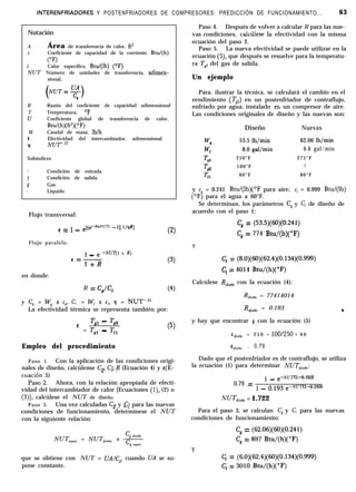 INTERENFRIADORES Y POSTENFRIADORES DE COMPRESORES: PREDICCIÓN DE FUNCIONAMIENTO... 63
Notación
A Área de transferencia de calor, ft’
c Coeficiente de capacidad de la corriente, Btu/(h)
CT
c Calor específico, Btu/(lb) (‘F)
NUT Número de unidades de transferencia, adimen-
sional,
(
NUT=g
C* )
R Razón del coeficiente de capacidad adimensional
T Temperatura, “F
u Coeficiente global de transferencia de calor,
Btu/(h)(ft2)(0F)
W Caudal de masa, lb/h
cz Efectividad del intercambiador, adimensional
íl NlJT.22
Subíndices
1 Condición de entrada
2 Condición de salida
.c Gas
1 Líquido
Flujo transversal:
E = 1 _ e[[d-RnNav -11 t/wRl
(2)
Flujo paralelo.
1 _ .e -Nm-(1+ R)
<=lfR
(3)
en donde:
R = Cg/Cl (4)
y C, = W, x cg, C, = W, x c/> 7 = NUT-.22.
La efectividad térmica se representa también por:
Tgl - Tg2
’ = T,, - Tl,
(5)
Empleo del procedimiento
Paso 1. Con la aplicación de las condiciones origi-
nales de diseño, calcúlense Cpj Cl, p (Ecuación 4) y s(E-
cuación 5)
Paso.2. Ahora, con la relación apropiada de efecti-
vidad del intercambiador de calor [Ecuaciones (l), (2) o
(3)], calcúlese el NUT de diseño.
Paso 3. Una vez calculadas Cs y CI para las nuevas
condiciones de funcionamiento, determínese el NUT
con la siguiente relación:
que se obtiene con NUT = UAL, cuando UA se su-
pone constante.
Paso 4. Después de volver a calcular R para las nue-
vas condiciones, calcírlese la efectividad con la misma
ecuación del paso 2.
Paso 5. La nueva efectividad se paede utilizar en la
ecuación (5), que después se resuelve para la temperatu-
ra Tc2 del gas de salida.
Un ejemplo
Para. ilustrar la técnica, se calculará el cambio en el
rendimiento (Tg2) en un postenfriador de contraflujo,
enfriado por agua, instalado en un compresor de aire.
Las condiciones originales de diseño y las nuevas son:
Diseño Nuevas
WI7 53.5 lb/min 62.06 lb/min
w, 8.0 gal/min 6.0 gal/min
Till
250°F 275°F
?i!
100°F ?
Tl 60°F 80°F
y Ch = 0.241 Btu/(lb)(‘F para aire; cI = 0.999 Btu/(lb)
(‘F) para el agua a 60°F.
Se determinan, los parámetros C, y C, de diseño de
acuerdo con el paso 1:
C, = (53.5)(60)(0.241)
C, = 774 Btu/(h)(“F)
Y
C, = (8.0)(60)(62.4)(0.134)(0.999)
C, = 4014 Btu/(h)(“F)
Calcúlese Rdzsrño con la ecuación (4):
RdiJtio = 77414014
Rdireñ, = 0.193 *
y hay que encontrar E con la ecuación (5)
E drrrño = 2 5 0 - lOOl250 - 6 0
Edr,rño = 0.79
Dado que el postenfriador es de contraflujo, se utiliza
la ecuación (1) para determinar JVUT~,,,,~,,:
0.79 =
1 _ e-NUT(1-0.193)
1 _ oJg3 e-NUT(1-0.193)
NUTd,,,n, = 1.722
Para el paso 3, se calculan C, y C, para las nuevas
condiciones de funcionamiento:
Cg = (62.06)(60)(0.241)
C, = 897 Btu/(h)(“F)
Y
Cl = (6.0)(62.4)(60)(0.134)(0.999)
C, = 3010 Btu/(h)(“F)
 