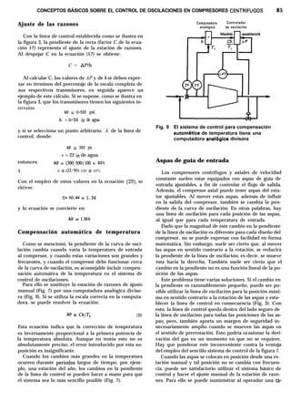 CONCEPTOS BÁSICOS SOBRE EL CONTROL DE OSCILACIONES EN COMPRESORES CENTRíFUGOS 85
Ajuste de las razones Computadora Controlador
analógica de oscilación
Con la línea de control establecida como se ilustra en
la figura 3, la pendiente de la recta (factor C de la ecua-
ción 17) representa el ajuste de la estación de razones.
Al despejar C en la ecuación (17) se obtiene:
C = APlh
Al calcular C, los valores de AP y de h se deben expre-
sar en términos del porcentaje de la escala completa de
sus respectivos transmisores; en seguida aparece un
ejemplo de este cálculo. Si se supone, como se ilustra en
la figura 3, que los transmisores tienen los siguientes in-
tervalos:
AP = O-500 psi.
h = O-50 in de agua
y si se selecciona un punto arbitrario, A, de la línea de
control, donde:
Fig. 9 El sistema de control para compensación
automhtica de temperatura tiene una
computadora anal6gica divisora
AP = 300 psi.
h = 22 in de agua
entonces: AP = (300/500)100 = 60%
Y h = (22,‘50) 100 = 44%
Con el empleo de estos valores en la ecuación (29), se
obtiene:
Aspas de guía de entrada
C= 60/44 = 1.36
y la ecuación se convierte en:
AP = 1.36h
Los compresores centrífugos y axiales de velocidad
constante suelen estar equipados con aspas de guía de
entrada ajustables, a fin de controlar el flujo de salida.
Además, el compresor axial puede tener aspas del esta-
tor ajustables. Al mover estas aspas, además de influir
en la salida del compresor, también se cambia la pen-
diente de la curva de oscilación. En otras palabras, hay
una línea de oscilación para cada posición de las aspas,
al igual que para cada temperatura de entrada.
Compensación automática de temperatura
Como se mencionó, la pendiente de la curva de osci-
lación cambia cuando varía la temperatura de entrada
al compresor, y cuando estas variaciones son grandes y
frecuentes, y cuando el compresor debe funcionar cerca
de la curva de oscilación, es aconsejable incluir compen-
sación automática de la temperatura en el sistema de
control de oscilaciones.
Dado que la magnitud de este cambio en la pendiente
de la línea de oscilación es diferente para cada diseño del
compresor, no se puede expresar con facilidad en forma
matemática. Sin embargo, suele ser cierto que, al mover
las aspas en sentido contrario a la rotación, se reducirá
la pendiente de la línea de oscilación; es decir, se mueve
ésta hacia la derecha. También suele ser cierto que el
cambio en la pendiente no es una función lineal de la po-
sición de las aspas.
Para ello se sustituye la estación de razones de ajuste
manual (Fig. 7) por una computadora analógica diviso-
ra (Fig. 9). Si se utiliza la escala correcta en la computa-
dora, se puede resolver la ecuación:
AP = Ch/T, (30)
Esta ecuación indica que la corrección de temperatura
es inversamente proporcional a la primera potencia de
la temperatura absoluta. Aunque en teoría esto no es
absolutamente preciso, el error introducido por esta su-
posición es insignificante.
Este problema tiene varias soluciones. Si el cambio en
la pendiente es razonablemente pequeño, puede ser po-
sible utilizar la línea de oscilación para la posición máxi-
ma en sentido contrario a la rotación de las aspas y esta-
blecer la línea de control en consecuencia (Fig. 3). Con
esto, la línea de control queda dentro del lado seguro de
la línea de oscilación para todas las posiciones de las as-
pas; pero, también aporta un margen de seguridad in-
necesariamente amplio cuando se mueven las aspas en
el sentido de prerrotación. Esto podría ocasionar la deri-
vación del gas en un momento en que no se requiere.
Hay que ponderar este inconveniente contra la ventaja
del empleo del sencillo sistema de control de la figura 7.
Cuando los cambios más grandes en la temperatura Cuando las aspas se colocan en posición desde una es-
ocurren durante periodos largos de tiempo, por ejem- tación manual y tal posición no se cambia con frecuen-
plo, una estación del año, los cambios en la pendiente cia, puede ser satisfactorio utilizar el sistema básico de
de la línea de control se pueden hacer a mano para que control y hacer el ajuste manual de la estación de razo-
el sistema sea lo más sencillo posible (Fig. 7). nes. Para ello se puede suministrar al operador una ta-
 