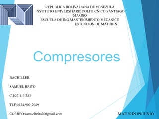 Compresores
REPUBLICA BOLIVARIANA DE VENEZULA
INSTITUTO UNIVERSITARIO POLITECNICO SANTIAGO
MARIÑO
ESCUELA DE ING MANTENIMIENTO MECANICO
EXTENCION DE MATURIN
BACHILLER:
SAMUEL BRITO
C.I:27.113,783
TLF:0424-909-7089
CORREO:samuelbrito200gmail.com MATURIN 09/JUNIO
 