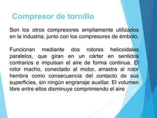 Compresor de tornillo
Son los otros compresores ampliamente utilizados
en la industria, junto con los compresores de émbolo.
Funcionan mediante dos rotores helicoidales
paralelos, que giran en un cárter en sentidos
contrarios e impulsan el aire de forma continua. El
rotor macho, conectado al motor, arrastra al rotor
hembra como consecuencia del contacto de sus
superficies, sin ningún engranaje auxiliar. El volumen
libre entre ellos disminuye comprimiendo el aire
 
