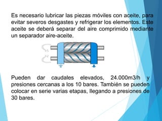 Es necesario lubricar las piezas móviles con aceite, para
evitar severos desgastes y refrigerar los elementos. Este
aceite se deberá separar del aire comprimido mediante
un separador aire-aceite.
Pueden dar caudales elevados, 24.000m3/h y
presiones cercanas a los 10 bares. También se pueden
colocar en serie varias etapas, llegando a presiones de
30 bares.
 