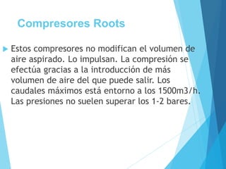 Compresores Roots
 Estos compresores no modifican el volumen de
aire aspirado. Lo impulsan. La compresión se
efectúa gracias a la introducción de más
volumen de aire del que puede salir. Los
caudales máximos está entorno a los 1500m3/h.
Las presiones no suelen superar los 1-2 bares.
 