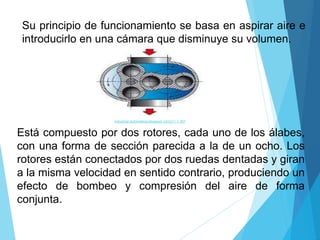Su principio de funcionamiento se basa en aspirar aire e
introducirlo en una cámara que disminuye su volumen.
industrial-automatica.blogspot.com211 × 207
Está compuesto por dos rotores, cada uno de los álabes,
con una forma de sección parecida a la de un ocho. Los
rotores están conectados por dos ruedas dentadas y giran
a la misma velocidad en sentido contrario, produciendo un
efecto de bombeo y compresión del aire de forma
conjunta.
 