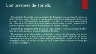 Compresores de Tornillo
El compresor de tornillo es un compresor de desplazamiento positivo. El compresor
de tornillo basa su tecnología en el desplazamiento del aire, a través de las cámaras que
se crean con el giro simultáneo y en sentido contrario, de dos tornillos, uno macho y
otro hembra. El aire llena los espacios creados entre ambos tornillos, aumentando la
presión según se va reduciendo el volumen en las citadas cámaras.
El sentido del desplazamiento del aire es lineal, desde el lado de aspiración hasta el
lado de presión, donde se encuentra la tobera de salida.
El compresor de tornillo puede ser lubricado o exento. La diferencia entre ambos
estriba en el sistema de lubricación. En el compresor de tornillo lubricado, se inyecta
aceite en los rotores para lubricar, sellar y refrigerar el conjunto rotórico. En el caso del
compresor exento, los rotores trabajan en seco, suministrando aire sin contaminar por
el aceite de lubricación.
 