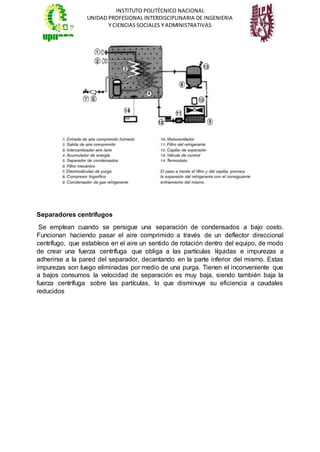 INSTITUTO POLITÉCNICO NACIONAL
UNIDAD PROFESIONAL INTERDISCIPLINARIA DE INGENIERIA
Y CIENCIAS SOCIALES Y ADMINISTRATIVAS
Separadores centrífugos
Se emplean cuando se persigue una separación de condensados a bajo costo.
Funcionan haciendo pasar el aire comprimido a través de un deflector direccional
centrífugo, que establece en el aire un sentido de rotación dentro del equipo, de modo
de crear una fuerza centrífuga que obliga a las partículas líquidas e impurezas a
adherirse a la pared del separador, decantando en la parte inferior del mismo. Estas
impurezas son luego eliminadas por medio de una purga. Tienen el inconveniente que
a bajos consumos la velocidad de separación es muy baja, siendo también baja la
fuerza centrífuga sobre las partículas, lo que disminuye su eficiencia a caudales
reducidos
 