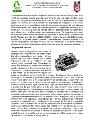 INSTITUTO POLITÉCNICO NACIONAL
UNIDAD PROFESIONAL INTERDISCIPLINARIA DE INGENIERIA
Y CIENCIAS SOCIALES Y ADMINISTRATIVAS
la presencia de aceite en el aire comprimido, fabricándose unidades de aire hasta 6000
Nm3/h de capacidad y hasta una presión de 8 bar en una sola etapa y 30 bar en dos
etapas con refrigeración intermedia. Otra forma es sustituir la refrigeración mediante
inyección de aceite, que actúa durante todo el proceso de compresión. Dicho aceite
absorbe una parte considerable de calor de compresión, de manera tal que aún para
presiones de salida de 8 bar no se alcanzan temperaturas superiores a los 90°C en la
mezcla aire – aceite. Este último es extraído haciendo pasar la mezcla por separadores
especiales y luego de refrigerado es inyectado nuevamente. De requerirse aire exento
de aceite, las paletas deben ser hechas de materiales autolubricantes, tipo teflón o de
grafito. Alcanzan una vida útil de 35000 a 400000 Hs. de funcionamiento dado el escaso
desgaste de los órganos móviles (paletas) por la abundante presencia de aceite. Este
tipo de compresores suministra un flujo casi sin pulsaciones y en forma continua
utilizando un depósito de dimensiones reducidas que actúa de separador de aceite.
Compresores a tornillo
También llamados compresores helicoidales. La
compresión en estas máquinas es efectuada por
dos rotores helicoidales, uno macho y el otro
hembra que son prácticamente dos tornillos
engranados entre si y contenidos en una
carcasa dentro de la cual giran. El macho es un
tornillo de 4 entradas y la hembra de 6. El macho
cumple prácticamente la misma función que el
pistón en un compresor alternativo y la hembra
la del cilindro. En su rotación, los lóbulos del
macho se introducen en los huecos de la hembra, desplazando el aire axialmente,
disminuyendo su volumen y, por consiguiente, aumentando su presión. Los lóbulos se
llenan de aire por un lado y descargan por el otro en sentido axial. Los dos rotores no
entran en contacto entre si, de modo tal que tanto el desgaste como la lubricación
resultan mínimos. Esto se logra a través de un juego de ruedas dentadas que mantiene
el sincronismo de giro de los rotores y evita que éstos presionen unos contra otros,
asegurándose la estanqueidad necesaria por la estrecha tolerancia de los juegos que
existen entre ellos y la de éstos con la carcasa. La refrigeración y lubricación (no
necesaria en el rotor) y una mejor hermeticidad se logran por inyección de aceite en la
compresión, que luego será separado del aire comprimido en separadores, al igual que
en los compresores de paletas. Se construyen de 1, 2 o más escalones de compresión
y entregan un flujo casi continuo, por lo que las dimensiones del depósitoson reducidas,
cumpliendo más bien funciones de colector y separador de aceite que de acumulador.
El campo de aplicación de éstos va desde 600 a 40000 m3/h y se logran presiones de
hasta 25 bar. Los compresores a tornillo se prefieren usualmente cuando son
requeridas condiciones de caudal y presión sin mayores fluctuaciones y una mejor
calidad de aire en la salida, por ser su temperatura de salida menor y con menor
cantidad de contaminantes sólidos y líquidos.
 