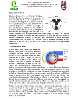 INSTITUTO POLITÉCNICO NACIONAL
UNIDAD PROFESIONAL INTERDISCIPLINARIA DE INGENIERIA
Y CIENCIAS SOCIALES Y ADMINISTRATIVAS
Compresores Roots
Son también conocidos con el nombre de lóbulo o
soplante. Transportan solamente el volumen de
aire aspirado del lado de aspiración al de
compresión, sin comprimirlo en este recorrido. No
hay reducción de volumen y por lo tanto tampoco
aumento de presión. El volumen que llega a la
boca de descarga, todavía con la presión de
aspiración, se mezcla con el aire ya comprimido
de la tubería de descarga y se introduce en la
cámara, llegando ésta a la presión máxima siendo luego expulsado. Un juego de
engranajes acciona los rotores en forma sincrónica y evita que se rocen entre si.
Resultan apropiados cuando se requiere aire comprimido a bajas presiones
completamente libre de rastros de lubricante. Sólo se alcanzan presiones no muy
superiores a los 1,5 bar y por tal razón su uso es restringido en aplicaciones
neumáticas.
Compresores de paleta
El aire penetra en la carcasa del compresor,
a través de un deflector acústico y accede al
compresor mediante un filtro de aire. El aire
es mezclado con aceite de lubricación antes
de entrar en el estator. Dentro de éste, un
rotor rasurado simple con seis paletas gira
rozando éstas por el interior del estator,
atrapando sucesivas cámaras de aire, las
cuales son progresivamente comprimidas
durante el giro debidoa la excentricidad entre el rotor y es estator. El aceite es inyectado
dentro del estator para enfriarlo, estanqueizar y lubricar las paletas. Luego, el aire pasa
a través de un deflector mecánico que separa el aceite. Este aceite es recogido y
enfriado en el cambiador de calor a una temperatura controlada y luego será filtrado
antes de su reinyección dentro del estator para lubricar el rotor, las paletas y los
rodamientos. El aire que sale del separador es enfriado en un cambiador integral antes
de salir del compresor. El caudal de salida de estos compresores es regulado de
acuerdo con la demanda, por medio de una válvula de control de admisión, y una
válvula de control reduce la presión cuando el compresor marcha en vacío.
Turbocompresores Funcionan según el principio de la dinámica de los fluidos, en donde
el aumento de presión no se obtiene a través del desplazamiento y reducción de
volumen, sino por efectos dinámicos del aire. Son muy apropiados para grandes
caudales. Se fabrican de tipo radial y axial. El aire se pone en circulación por medio de
una o varias ruedas de turbina. Esta energía cinética se convierte en una energía
elástica de compresión.
 