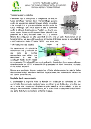 INSTITUTO POLITÉCNICO NACIONAL
UNIDAD PROFESIONAL INTERDISCIPLINARIA DE INGENIERIA
Y CIENCIAS SOCIALES Y ADMINISTRATIVAS
Turbocompresores radiales
Funcionan bajo el principio de la compresión del aire por
fuerza centrífuga y constan de un rotor centrífugo que gira
dentro de una cámara espiral, tomando el aire en sentido
axial y arrojándolo a gran velocidad en sentido radial. La
fuerza centrífuga que actúa sobre el aire lo comprime
contra la cámara de compresión. Pueden ser de una o de
varias etapas de compresión consecutivas, alcanzándose
presiones de 8 bar y caudales entre 10.000 y 200.000
Nm3/h. Son máquinas de alta velocidad, siendo ésta un factor fundamental en el
funcionamiento, ya que está basado en principios dinámicos, siendo la velocidad de
rotación del orden de las 15.000 a 20.000 r.p.m. y aún más.
Turbocompresores axiales
Se basan en el principio de la
compresión axial y consisten en
una serie de rodetes
consecutivos con alabes que
comprimen el aire. Se
construyen hasta de 20 etapas
de compresión (20 rodetes) El campo de aplicación de este tipo de compresor alcanza
caudales desde los 20000’ a 50000 Nm3/h y presiones de 5 bar, raramente utilizados
en neumática Industrial.
Debido a su suministro de gran cantidad de m3/min. y baja presión, la mayoría de los
compresores de flujo axial están limitados a aplicaciones para procesar aire. No son de
uso común en la industria.
Depósito de aire comprimido
El acumulador o depósito tiene la función de estabilizar el suministro de aire
comprimido. Compensa las oscilaciones de presión en la red de tuberías, a medida que
se consume aire comprimido. Gracias a la gran superficie del acumulador, el aire se
refrigera adicionalmente. Por este motivo, en el acumulador se desprende directamente
una parte de la humedad del aire en forma de agua.
 