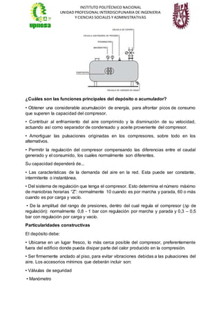 INSTITUTO POLITÉCNICO NACIONAL
UNIDAD PROFESIONAL INTERDISCIPLINARIA DE INGENIERIA
Y CIENCIAS SOCIALES Y ADMINISTRATIVAS
¿Cuáles son las funciones principales del depósito o acumulador?
• Obtener una considerable acumulación de energía, para afrontar picos de consumo
que superen la capacidad del compresor.
• Contribuir al enfriamiento del aire comprimido y la disminución de su velocidad,
actuando así como separador de condensado y aceite proveniente del compresor.
• Amortiguar las pulsaciones originadas en los compresores, sobre todo en los
alternativos.
• Permitir la regulación del compresor compensando las diferencias entre el caudal
generado y el consumido, los cuales normalmente son diferentes.
Su capacidad dependerá de...
• Las características de la demanda del aire en la red. Esta puede ser constante,
intermitente o instantánea.
• Del sistema de regulación que tenga el compresor. Esto determina el número máximo
de maniobras horarias “Z”: normalmente 10 cuando es por marcha y parada, 60 o más
cuando es por carga y vacío.
• De la amplitud del rango de presiones, dentro del cual regula el compresor (∆p de
regulación): normalmente 0,8 - 1 bar con regulación por marcha y parada y 0,3 – 0,5
bar con regulación por carga y vacío.
Particularidades constructivas
El depósito debe:
• Ubicarse en un lugar fresco, lo más cerca posible del compresor, preferentemente
fuera del edificio donde pueda disipar parte del calor producido en la compresión.
• Ser firmemente anclado al piso, para evitar vibraciones debidas a las pulsaciones del
aire. Los accesorios mínimos que deberán incluir son:
• Válvulas de seguridad
• Manómetro
 