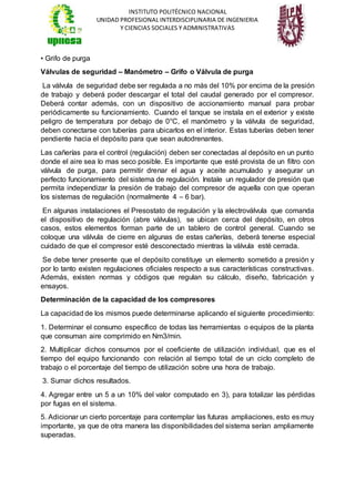 INSTITUTO POLITÉCNICO NACIONAL
UNIDAD PROFESIONAL INTERDISCIPLINARIA DE INGENIERIA
Y CIENCIAS SOCIALES Y ADMINISTRATIVAS
• Grifo de purga
Válvulas de seguridad – Manómetro – Grifo o Válvula de purga
La válvula de seguridad debe ser regulada a no más del 10% por encima de la presión
de trabajo y deberá poder descargar el total del caudal generado por el compresor.
Deberá contar además, con un dispositivo de accionamiento manual para probar
periódicamente su funcionamiento. Cuando el tanque se instala en el exterior y existe
peligro de temperatura por debajo de 0°C, el manómetro y la válvula de seguridad,
deben conectarse con tuberías para ubicarlos en el interior. Estas tuberías deben tener
pendiente hacia el depósito para que sean autodrenantes.
Las cañerías para el control (regulación) deben ser conectadas al depósito en un punto
donde el aire sea lo mas seco posible. Es importante que esté provista de un filtro con
válvula de purga, para permitir drenar el agua y aceite acumulado y asegurar un
perfecto funcionamiento del sistema de regulación. Instale un regulador de presión que
permita independizar la presión de trabajo del compresor de aquella con que operan
los sistemas de regulación (normalmente 4 – 6 bar).
En algunas instalaciones el Presostato de regulación y la electroválvula que comanda
el dispositivo de regulación (abre válvulas), se ubican cerca del depósito, en otros
casos, estos elementos forman parte de un tablero de control general. Cuando se
coloque una válvula de cierre en algunas de estas cañerías, deberá tenerse especial
cuidado de que el compresor esté desconectado mientras la válvula esté cerrada.
Se debe tener presente que el depósito constituye un elemento sometido a presión y
por lo tanto existen regulaciones oficiales respecto a sus características constructivas.
Además, existen normas y códigos que regulan su cálculo, diseño, fabricación y
ensayos.
Determinación de la capacidad de los compresores
La capacidad de los mismos puede determinarse aplicando el siguiente procedimiento:
1. Determinar el consumo específico de todas las herramientas o equipos de la planta
que consuman aire comprimido en Nm3/min.
2. Multiplicar dichos consumos por el coeficiente de utilización individual, que es el
tiempo del equipo funcionando con relación al tiempo total de un ciclo completo de
trabajo o el porcentaje del tiempo de utilización sobre una hora de trabajo.
3. Sumar dichos resultados.
4. Agregar entre un 5 a un 10% del valor computado en 3), para totalizar las pérdidas
por fugas en el sistema.
5. Adicionar un cierto porcentaje para contemplar las futuras ampliaciones, esto es muy
importante, ya que de otra manera las disponibilidades del sistema serían ampliamente
superadas.
 