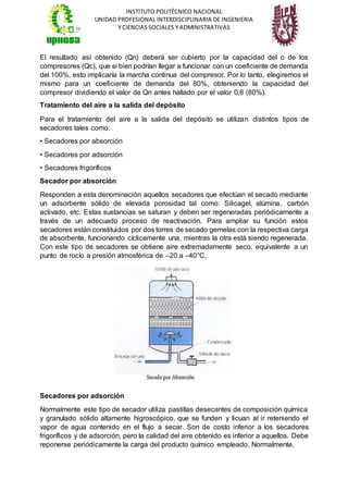 INSTITUTO POLITÉCNICO NACIONAL
UNIDAD PROFESIONAL INTERDISCIPLINARIA DE INGENIERIA
Y CIENCIAS SOCIALES Y ADMINISTRATIVAS
El resultado así obtenido (Qn) deberá ser cubierto por la capacidad del o de los
compresores (Qc), que si bien podrían llegar a funcionar con un coeficiente de demanda
del 100%, esto implicaría la marcha continua del compresor. Por lo tanto, elegiremos el
mismo para un coeficiente de demanda del 80%, obteniendo la capacidad del
compresor dividiendo el valor de Qn antes hallado por el valor 0,8 (80%).
Tratamiento del aire a la salida del depósito
Para el tratamiento del aire a la salida del depósito se utilizan distintos tipos de
secadores tales como:
• Secadores por absorción
• Secadores por adsorción
• Secadores frigoríficos
Secador por absorción
Responden a esta denominación aquellos secadores que efectúan el secado mediante
un adsorbente sólido de elevada porosidad tal como: Silicagel, alúmina, carbón
activado, etc. Estas sustancias se saturan y deben ser regeneradas periódicamente a
través de un adecuado proceso de reactivación. Para ampliar su función estos
secadores están constituidos por dos torres de secado gemelas con la respectiva carga
de absorbente, funcionando cíclicamente una, mientras la otra está siendo regenerada.
Con este tipo de secadores se obtiene aire extremadamente seco, equivalente a un
punto de rocío a presión atmosférica de –20 a –40°C.
Secadores por adsorción
Normalmente este tipo de secador utiliza pastillas desecantes de composición química
y granulado sólido altamente higroscópico, que se funden y licuan al ir reteniendo el
vapor de agua contenido en el flujo a secar. Son de costo inferior a los secadores
frigoríficos y de adsorción, pero la calidad del aire obtenido es inferior a aquellos. Debe
reponerse periódicamente la carga del producto químico empleado. Normalmente,
 