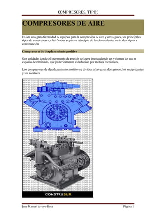 COMPRESORES, TIPOS
Jose Manuel Arroyo Rosa Página 1
COMPRESORES DE AIRE
Existe una gran diversidad de equipos para la compresión de aire y otros gases, los principales
tipos de compresores, clasificados según su principio de funcionamiento, serán descriptos a
continuación
Compresores de desplazamiento positivo
Son unidades donde el incremento de presión se logra introduciendo un volumen de gas en
espacio determinado, que posteriormente es reducido por medios mecánicos.
Los compresores de desplazamiento positivo se dividen a la vez en dos grupos, los reciprocantes
y los rotativos
 
