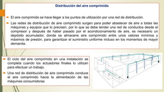 Distribución del aire comprimido
 El aire comprimido se hace llegar a los puntos de utilización por una red de distribución.
 Las redes de distribución de aire comprimido surgen para poder abastecer de aire a todas las
máquinas y equipos que lo precisen, por lo que se debe tender una red de conductos desde el
compresor y después de haber pasado por el acondicionamiento de aire, es necesario un
depósito acumulador, donde se almacene aire comprimido entre unos valores mínimos y
máximos de presión, para garantizar el suministro uniforme incluso en los momentos de mayor
demanda.
 El ciclo del aire comprimido en una instalación se
completa cuando los actuadores finales lo utilizan
para efectuar un trabajo.
 Una red de distribución de aire comprimido conduce
el aire comprimido hacia la alimentación de las
máquinas consumidoras
 
