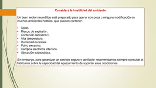 Considere la hostilidad del ambiente
Un buen motor neumático está preparado para operar con poca o ninguna modificación en
muchos ambientes hostiles, que pueden contener:
• Ácido.
• Riesgo de explosión.
• Contenido radioactivo.
• Alta temperatura.
• Humedad excesiva.
• Polvo excesivo.
• Campos eléctricos intensos.
• Ubicación subacuática.
Sin embargo, para garantizar un servicio seguro y confiable, recomendamos siempre consultar al
fabricante sobre la capacidad del equipamiento de soportar esas condiciones.
 