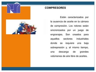 COMPRESORES
rotativos
Están caracterizados por
la ausencia de aceite en la cámara
de compresión. Los rotores están
sincronizados por un juego de
engranajes. Son creados para
aquellos sectores industriales
donde se requiere una baja
sobrepresión y, al mismo tiempo,
una descarga de grandes
volúmenes de aire libre de aceites.
 