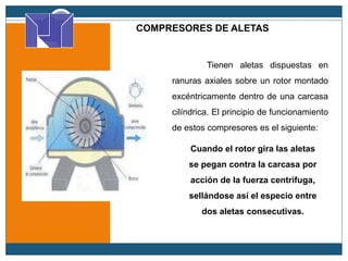 COMPRESORES DE ALETAS
Cuando el rotor gira las aletas
se pegan contra la carcasa por
acción de la fuerza centrifuga,
sellándose así el especio entre
dos aletas consecutivas.
Tienen aletas dispuestas en
ranuras axiales sobre un rotor montado
excéntricamente dentro de una carcasa
cilíndrica. El principio de funcionamiento
de estos compresores es el siguiente:
 