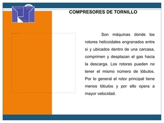 COMPRESORES DE TORNILLO
Son máquinas donde los
rotores helicoidales engranados entre
si y ubicados dentro de una carcasa,
comprimen y desplazan el gas hacia
la descarga. Los rotores pueden no
tener el mismo número de lóbulos.
Por lo general el rotor principal tiene
menos lóbulos y por ello opera a
mayor velocidad.
 