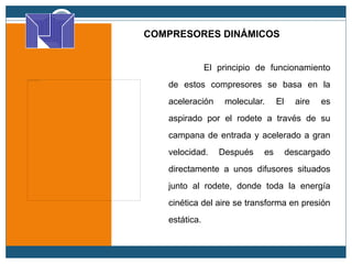 COMPRESORES DINÁMICOS
El principio de funcionamiento
de estos compresores se basa en la
aceleración molecular. El aire es
aspirado por el rodete a través de su
campana de entrada y acelerado a gran
velocidad. Después es descargado
directamente a unos difusores situados
junto al rodete, donde toda la energía
cinética del aire se transforma en presión
estática.
 