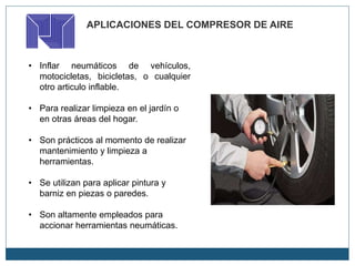 APLICACIONES DEL COMPRESOR DE AIRE
• Inflar neumáticos de vehículos,
motocicletas, bicicletas, o cualquier
otro articulo inflable.
• Para realizar limpieza en el jardín o
en otras áreas del hogar.
• Son prácticos al momento de realizar
mantenimiento y limpieza a
herramientas.
• Se utilizan para aplicar pintura y
barniz en piezas o paredes.
• Son altamente empleados para
accionar herramientas neumáticas.
 