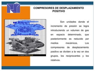 COMPRESORES DE DESPLAZAMIENTO
POSITIVO
Son unidades donde el
incremento de presión se logra
introduciendo un volumen de gas
en espacio determinado, que
posteriormente es reducido por
medios mecánicos. Los
compresores de desplazamiento
positivo se dividen a la vez en dos
grupos, los reciprocantes y los
rotativos.
 