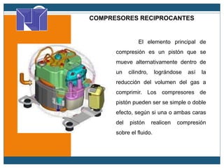 COMPRESORES RECIPROCANTES
El elemento principal de
compresión es un pistón que se
mueve alternativamente dentro de
un cilindro, lográndose así la
reducción del volumen del gas a
comprimir. Los compresores de
pistón pueden ser se simple o doble
efecto, según si una o ambas caras
del pistón realicen compresión
sobre el fluido.
 