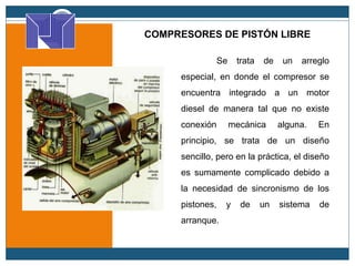 COMPRESORES DE PISTÓN LIBRE
Se trata de un arreglo
especial, en donde el compresor se
encuentra integrado a un motor
diesel de manera tal que no existe
conexión mecánica alguna. En
principio, se trata de un diseño
sencillo, pero en la práctica, el diseño
es sumamente complicado debido a
la necesidad de sincronismo de los
pistones, y de un sistema de
arranque.
 