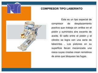 COMPRESOR TIPO LABERINTO
Este es un tipo especial de
compresor de desplazamiento
positivo que trabaja sin anillos en el
pistón y suministra aire excento de
aceite. El sello entre el pistón y el
cilindro se logra con una serie de
laberintos . Los pistones en su
superficie llevan mecanizada una
rosca cuyas crestas crean remolinos
de aires que bloquean las fugas.
 