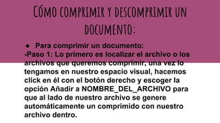 Cómo comprimir y descomprimir un
documento:
● Para comprimir un documento:
-Paso 1: Lo primero es localizar el archivo o los
archivos que queremos comprimir, una vez lo
tengamos en nuestro espacio visual, hacemos
click en él con el botón derecho y escoger la
opción Añadir a NOMBRE_DEL_ARCHIVO para
que al lado de nuestro archivo se genere
automáticamente un comprimido con nuestro
archivo dentro.
 