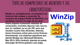 Tipos de compresores de archivos y sus
características:
WinZip es, probablemente, el compresor de
ficheros más antiguo y conocido. Es
heredero del antiguo PKZIP de MS-DOS y ha
cambiado mucho a lo largo de los años.
Ahora soporta numerosos métodos de
compresión, incluidos algunos más nuevos
que, en realidad, ya no son ZIP, pero que
resultan mucho más eficientes. Además,
tienen funciones online para enviar ficheros
directamente. Los sistemas operativos que
admite WinZip son: Microsoft Windows,
Mac OS X, IOS y Android, además se puede
descargar de forma gratuita o por pago.
 