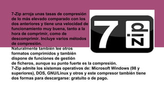 7-Zip arroja unas tasas de compresión
de lo más elevado comparado con los
dos anteriores y tiene una velocidad de
funcionamiento muy buena, tanto a la
hora de comprimir, como de
descomprimir. Incluye varios métodos
de compresión.
Naturalmente también lee otros
formatos comprimidos y también
dispone de funciones de gestión
de ficheros, aunque su punto fuerte es la compresión.
7-Zip admite los sistemas operativos de: Microsoft Windows (98 y
superiores), DOS, GNU/Linux y otros y este compresor también tiene
dos formas para descargarse: gratuito o de pago.
 