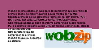 WobZip es una aplicación web para descomprimir cualquier tipo de
archivo online, siempre y cuando ocupe menos de 100 MB.
Soporta archivos de los siguientes formatos: 7z, ZIP, BZIP2, TAR,
RAR, CAB, ISO, ARJ, LZHCHM, Z, CPIO, RPM, DEB y NSIS.
Con WobZip podemos subir el archivo comprimido desde nuestra
PC, o podemos indicarle la ruta URL del archivo comprimido, alojado
en un servidor web.
Otra característica del
compresor de archivos
WobZip es que su descarga
es gratuita.
 