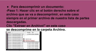● Para descomprimir un documento:
-Paso 1: Hacer clic en el botón derecho sobre el
archivo que se va a descomprimir, en este caso
siempre en el primer archivo de nuestra lista de partes
descargadas.
Clic "Extraer en Archivo" en este caso
se descomprime en la carpeta Archivo.
 