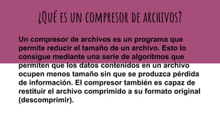¿Qué es un compresor de archivos?
Un compresor de archivos es un programa que
permite reducir el tamaño de un archivo. Esto lo
consigue mediante una serie de algoritmos que
permiten que los datos contenidos en un archivo
ocupen menos tamaño sin que se produzca pérdida
de información. El compresor también es capaz de
restituir el archivo comprimido a su formato original
(descomprimir).
 