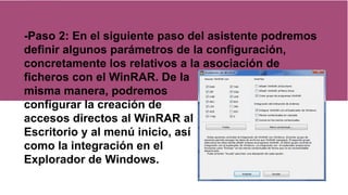 -Paso 2: En el siguiente paso del asistente podremos
definir algunos parámetros de la configuración,
concretamente los relativos a la asociación de
ficheros con el WinRAR. De la
misma manera, podremos
configurar la creación de
accesos directos al WinRAR al
Escritorio y al menú inicio, así
como la integración en el
Explorador de Windows.
 