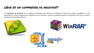 ¿Que es un compresor de archivos?
Un compresor de archivos es un programa informático que disminuye el tamaño en disco de un fichero o archivo. Lo más
importante de un buen programa de compresión es que sea eficaz, gracias a la llamada relación de compresión (RC) que se mide en
proporción a la cantidad reducida.
 