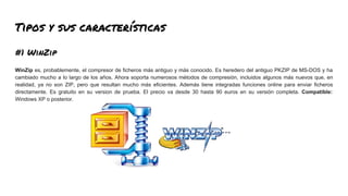 Tipos y sus características
#1 WinZip
WinZip es, probablemente, el compresor de ficheros más antiguo y más conocido. Es heredero del antiguo PKZIP de MS-DOS y ha
cambiado mucho a lo largo de los años. Ahora soporta numerosos métodos de compresión, incluidos algunos más nuevos que, en
realidad, ya no son ZIP, pero que resultan mucho más eficientes. Además tiene integradas funciones online para enviar ficheros
directamente. Es gratuito en su version de prueba. El precio va desde 30 hasta 90 euros en su versión completa. Compatible:
Windows XP o posterior.
 